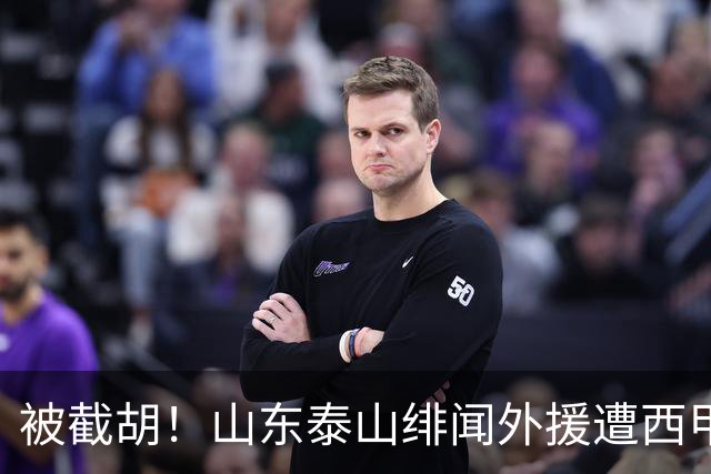 被截胡！山东泰山绯闻外援遭西甲豪门争抢，夏窗换外援又泡汤了