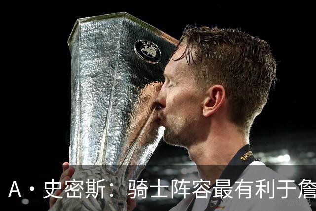 A·史密斯：骑士阵容最有利于詹姆斯争冠 他在那是接近神的存在